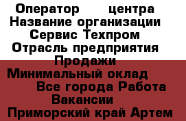 Оператор Call-центра › Название организации ­ Сервис Техпром › Отрасль предприятия ­ Продажи › Минимальный оклад ­ 28 000 - Все города Работа » Вакансии   . Приморский край,Артем г.